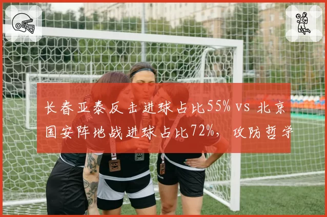长春亚泰反击进球占比55% vs 北京国安阵地战进球占比72%,攻防哲学对决