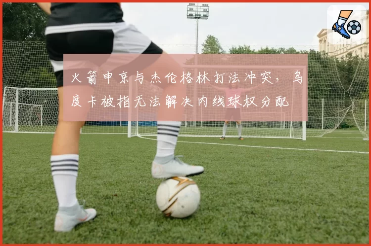 火箭申京与杰伦格林打法冲突，乌度卡被指无法解决内线球权分配