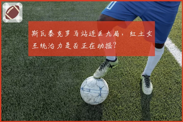 斯瓦泰克罗马站连丢九局，红土女王统治力是否正在动摇？