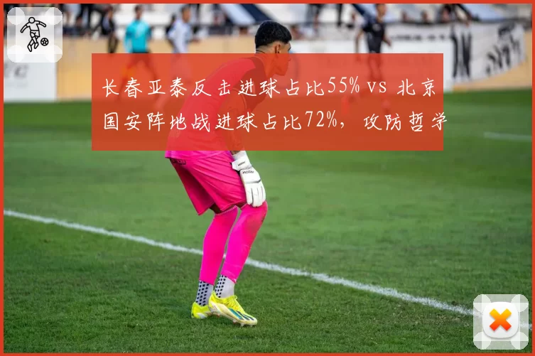 长春亚泰反击进球占比55% vs 北京国安阵地战进球占比72%,攻防哲学对决
