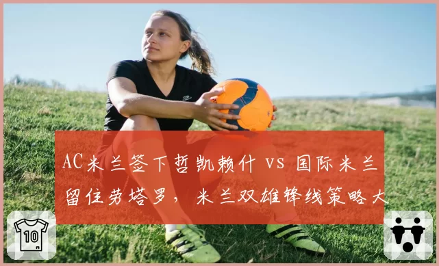 AC米兰签下哲凯赖什 vs 国际米兰留住劳塔罗，米兰双雄锋线策略大不同