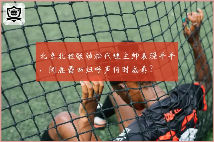 北京北控张劲松代理主帅表现平平，闵鹿蕾回归呼声何时成真？