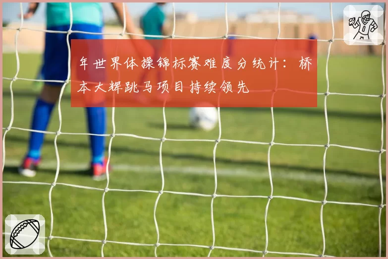 年世界体操锦标赛难度分统计:桥本大辉跳马项目持续领先