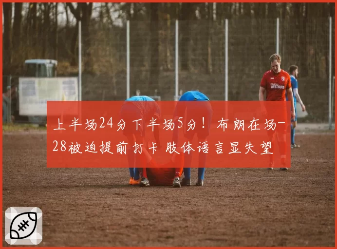 上半场24分下半场5分!布朗在场-28被迫提前打卡 肢体语言显失望