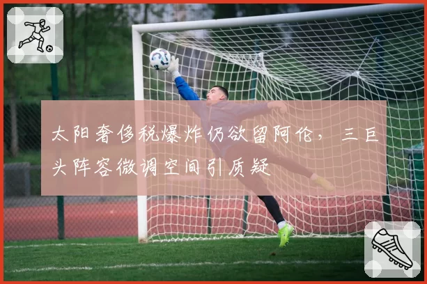 太阳奢侈税爆炸仍欲留阿伦，三巨头阵容微调空间引质疑