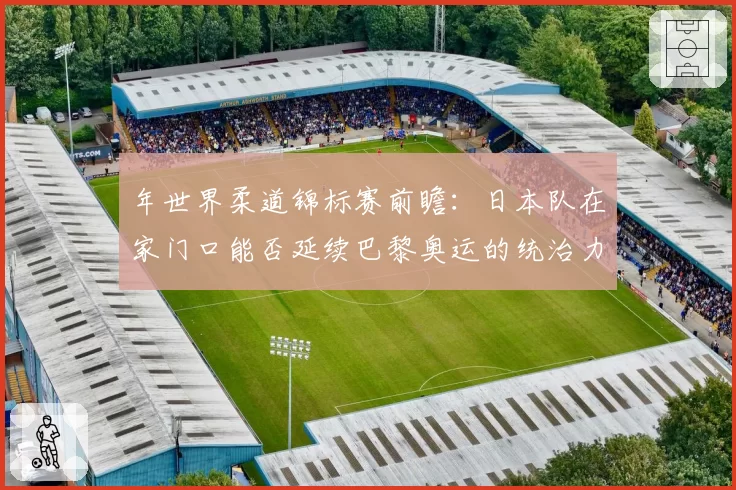 年世界柔道锦标赛前瞻：日本队在家门口能否延续巴黎奥运的统治力？