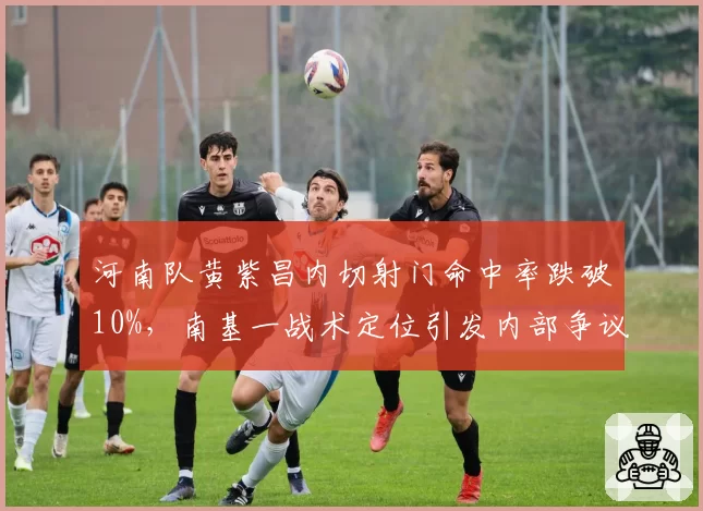 河南队黄紫昌内切射门命中率跌破10%,南基一战术定位引发内部争议