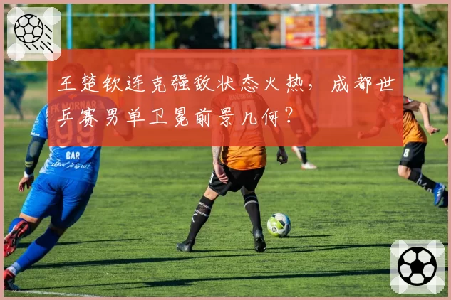 王楚钦连克强敌状态火热，成都世乒赛男单卫冕前景几何？