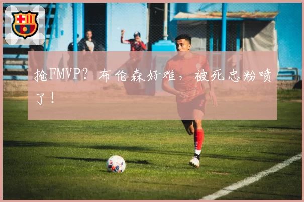 抢FMVP？布伦森好难，被死忠粉喷了！