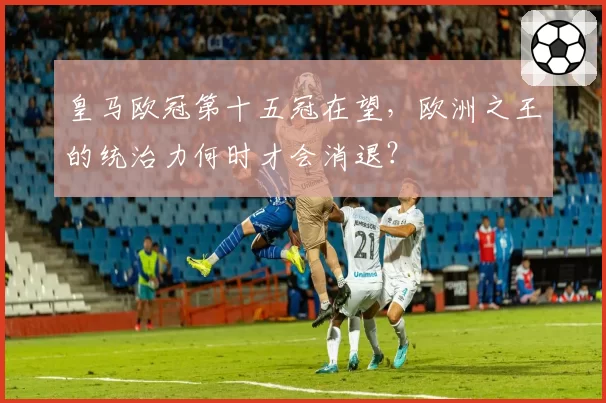 皇马欧冠第十五冠在望，欧洲之王的统治力何时才会消退？