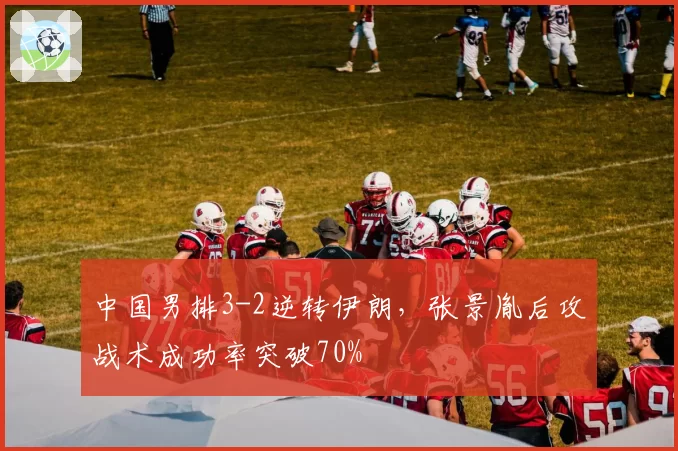 中国男排3-2逆转伊朗，张景胤后攻战术成功率突破70%