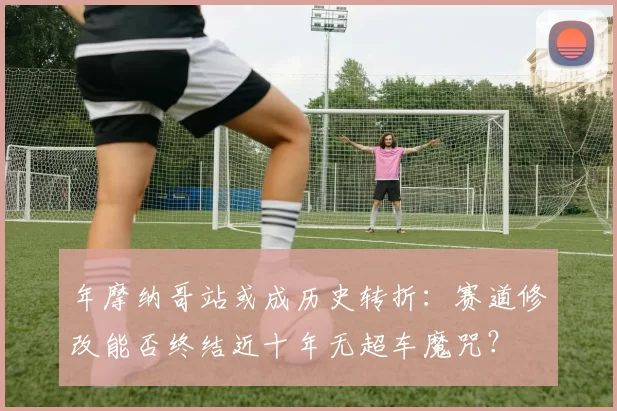 年摩纳哥站或成历史转折:赛道修改能否终结近十年无超车魔咒?
