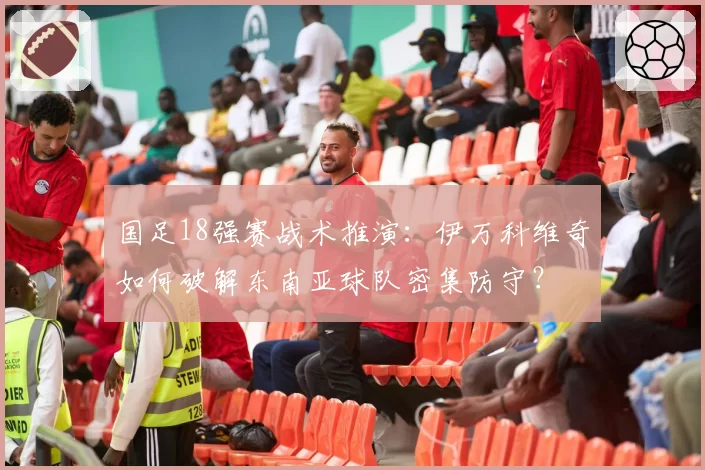 国足18强赛战术推演：伊万科维奇如何破解东南亚球队密集防守？
