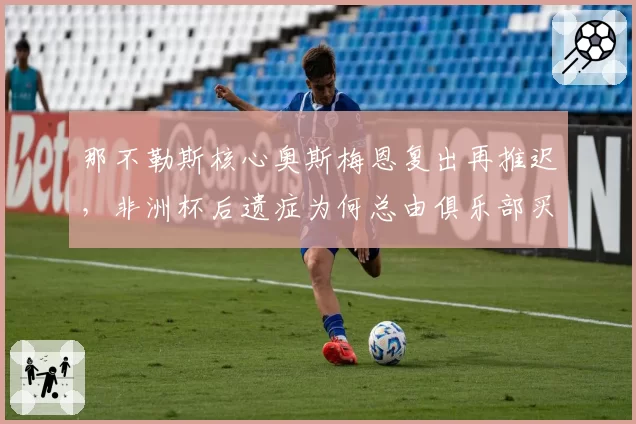 那不勒斯核心奥斯梅恩复出再推迟，非洲杯后遗症为何总由俱乐部买单？