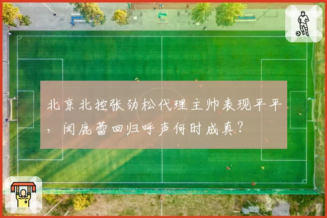 北京北控张劲松代理主帅表现平平,闵鹿蕾回归呼声何时成真?