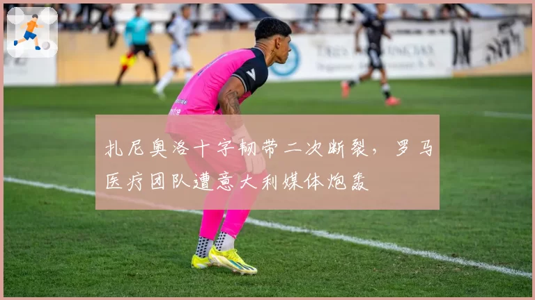 扎尼奥洛十字韧带二次断裂，罗马医疗团队遭意大利媒体炮轰
