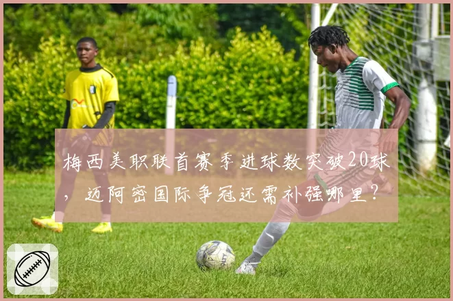 梅西美职联首赛季进球数突破20球，迈阿密国际争冠还需补强哪里？