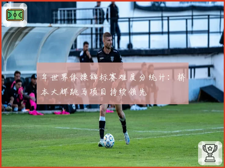 年世界体操锦标赛难度分统计:桥本大辉跳马项目持续领先