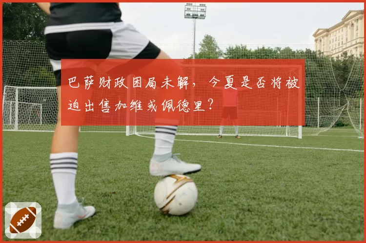 巴萨财政困局未解，今夏是否将被迫出售加维或佩德里？