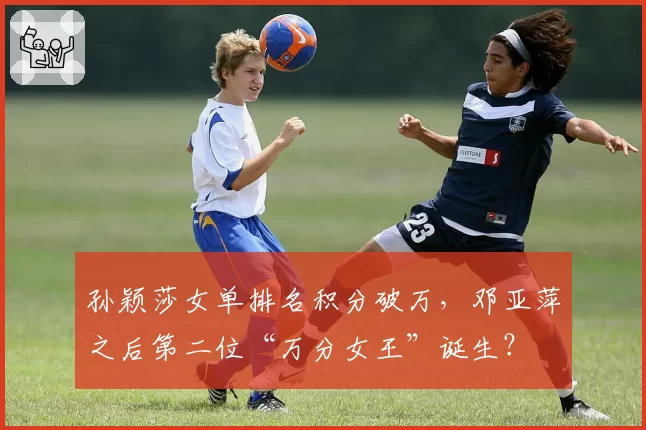 孙颖莎女单排名积分破万，邓亚萍之后第二位“万分女王”诞生？