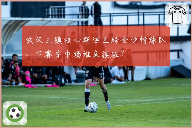 武汉三镇核心斯坦丘转会沙特球队,下赛季中场谁来接班?