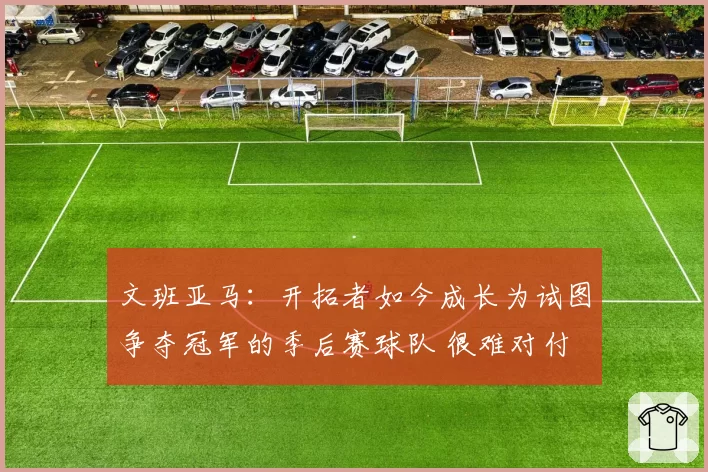 文班亚马:开拓者如今成长为试图争夺冠军的季后赛球队 很难对付
