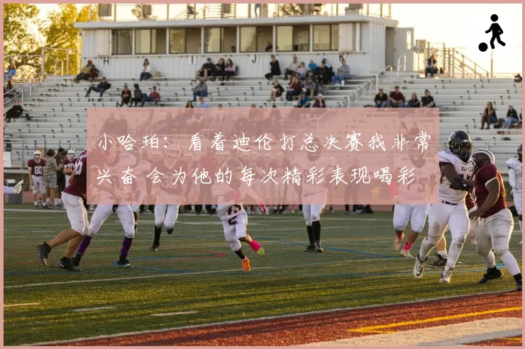 小哈珀:看着迪伦打总决赛我非常兴奋 会为他的每次精彩表现喝彩
