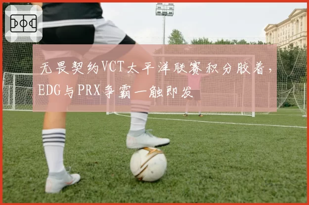 无畏契约VCT太平洋联赛积分胶着,EDG与PRX争霸一触即发