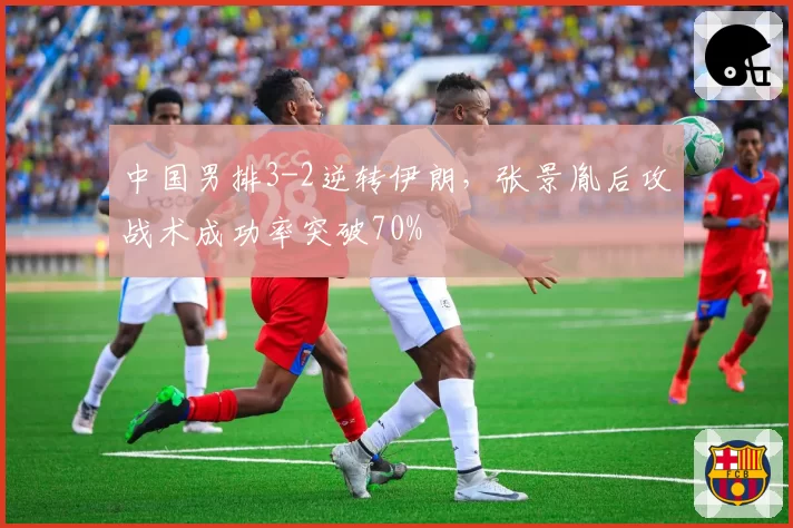 中国男排3-2逆转伊朗，张景胤后攻战术成功率突破70%