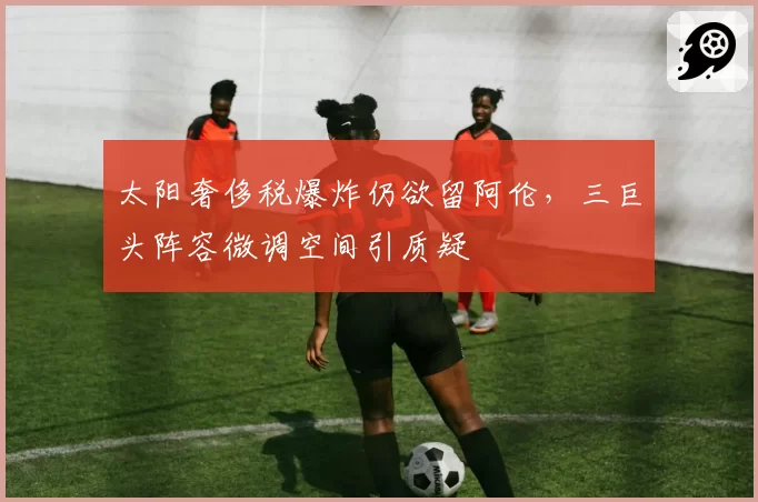 太阳奢侈税爆炸仍欲留阿伦，三巨头阵容微调空间引质疑