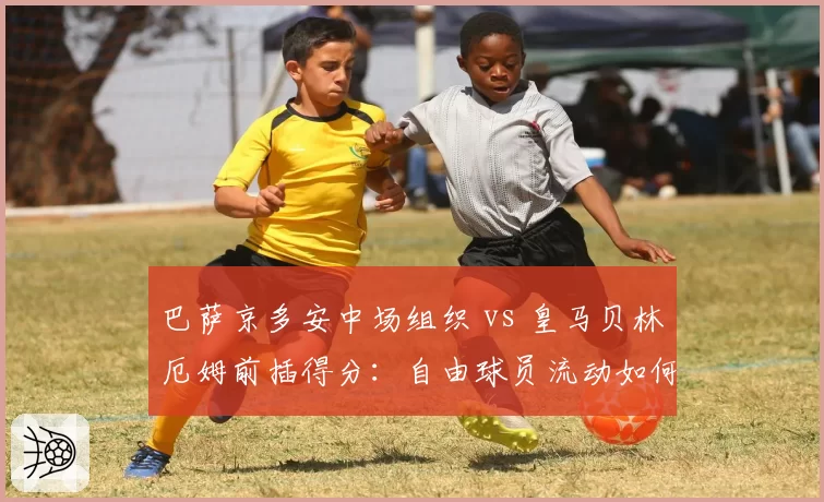 巴萨京多安中场组织 vs 皇马贝林厄姆前插得分：自由球员流动如何重塑西甲格局