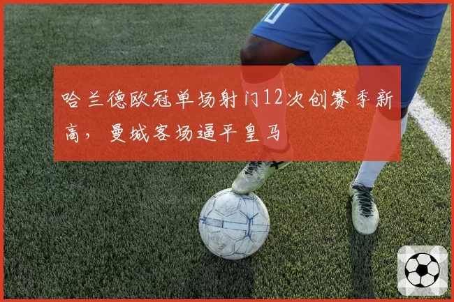 哈兰德欧冠单场射门12次创赛季新高,曼城客场逼平皇马