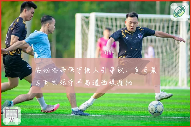 安切洛蒂保守换人引争议，皇马最后时刻死守平局遭西媒痛批