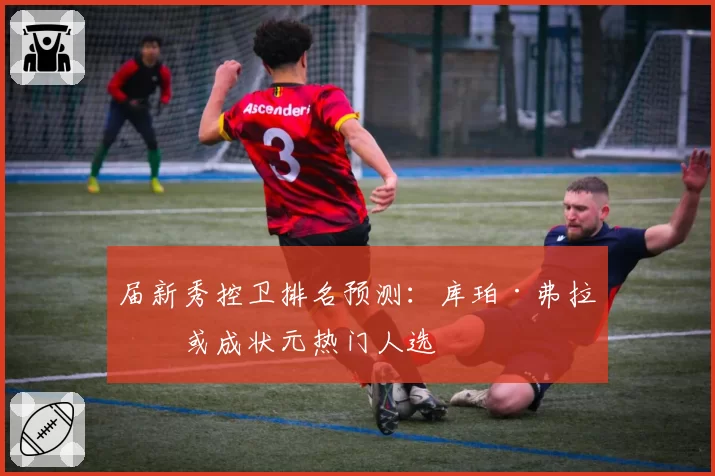 届新秀控卫排名预测:库珀·弗拉格或成状元热门人选