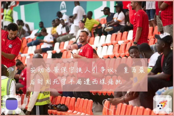 安切洛蒂保守换人引争议，皇马最后时刻死守平局遭西媒痛批