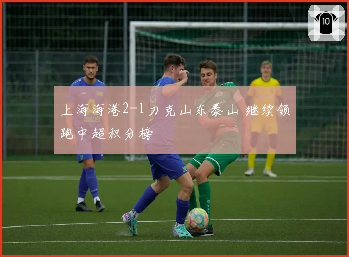 上海海港2-1力克山东泰山 继续领跑中超积分榜