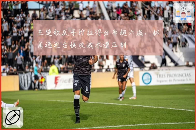 王楚钦反手拧拉得分率超六成,林高远近台快攻战术遭压制