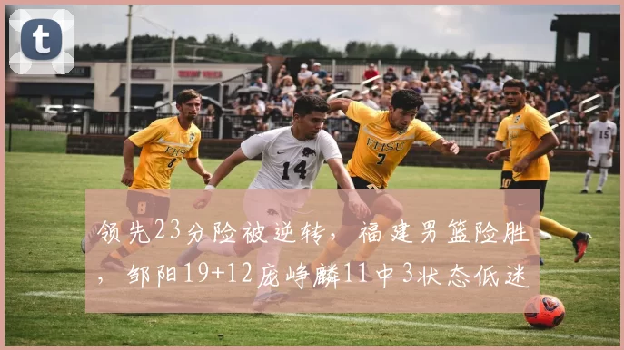 领先23分险被逆转，福建男篮险胜，邹阳19+12庞峥麟11中3状态低迷