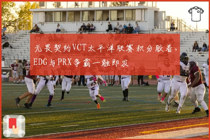 无畏契约VCT太平洋联赛积分胶着，EDG与PRX争霸一触即发