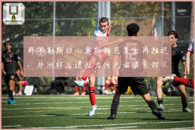 那不勒斯核心奥斯梅恩复出再推迟，非洲杯后遗症为何总由俱乐部买单？