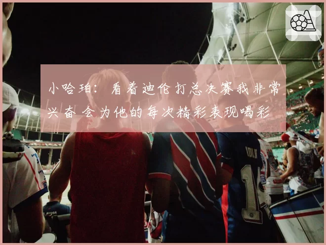 小哈珀:看着迪伦打总决赛我非常兴奋 会为他的每次精彩表现喝彩