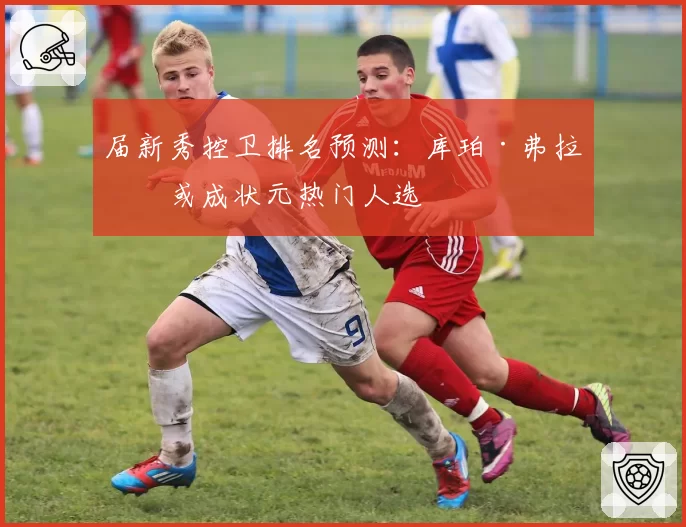 届新秀控卫排名预测:库珀·弗拉格或成状元热门人选