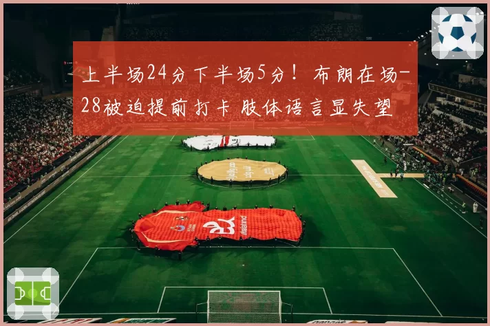 上半场24分下半场5分！布朗在场-28被迫提前打卡 肢体语言显失望