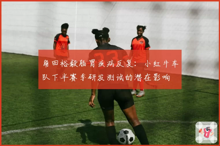 角田裕毅肠胃疾病反复:小红牛车队下半赛季研发测试的潜在影响