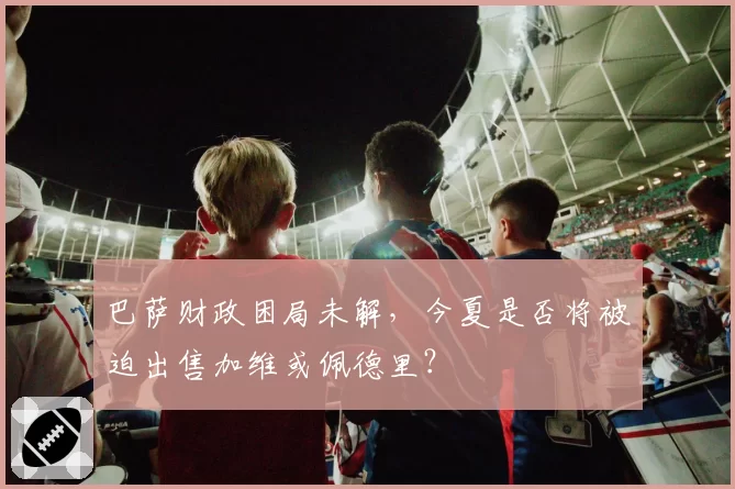 巴萨财政困局未解，今夏是否将被迫出售加维或佩德里？