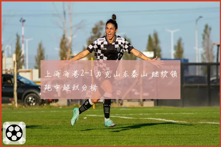 上海海港2-1力克山东泰山 继续领跑中超积分榜