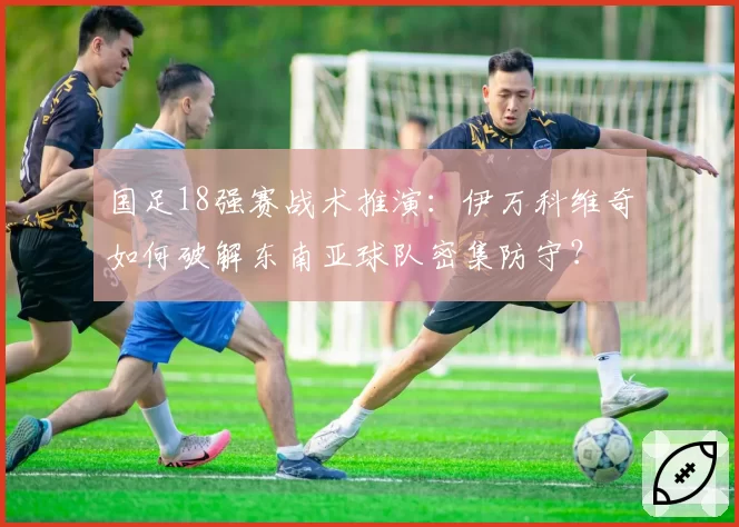 国足18强赛战术推演：伊万科维奇如何破解东南亚球队密集防守？