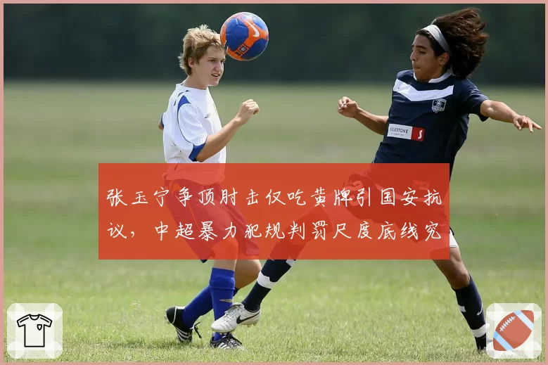 张玉宁争顶肘击仅吃黄牌引国安抗议，中超暴力犯规判罚尺度底线究竟在哪？