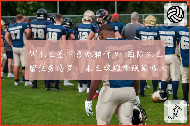 AC米兰签下哲凯赖什 vs 国际米兰留住劳塔罗，米兰双雄锋线策略大不同